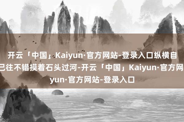 开云「中国」Kaiyun·官方网站-登录入口纵横自有凌云笔！已往不错摸着石头过河-开云「中国」Kaiyun·官方网站-登录入口