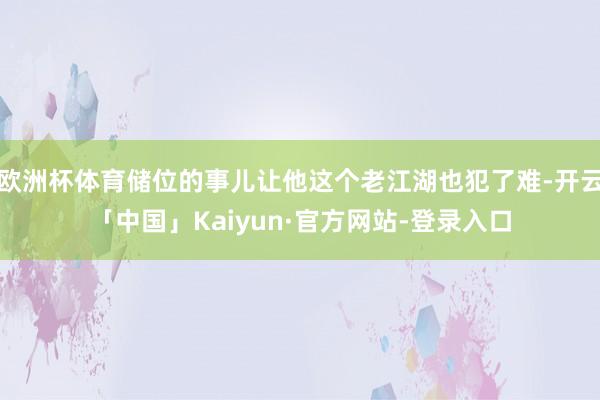 欧洲杯体育储位的事儿让他这个老江湖也犯了难-开云「中国」Kaiyun·官方网站-登录入口