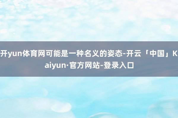 开yun体育网可能是一种名义的姿态-开云「中国」Kaiyun·官方网站-登录入口