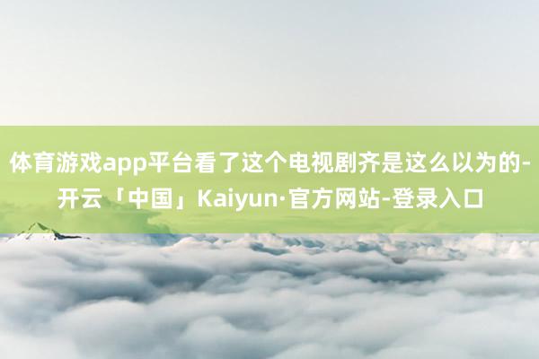 体育游戏app平台看了这个电视剧齐是这么以为的-开云「中国」Kaiyun·官方网站-登录入口