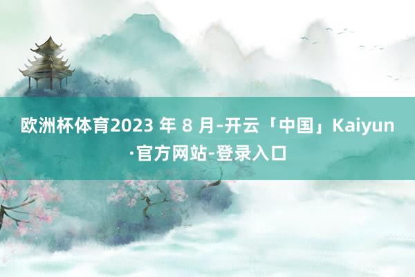 欧洲杯体育2023 年 8 月-开云「中国」Kaiyun·官方网站-登录入口
