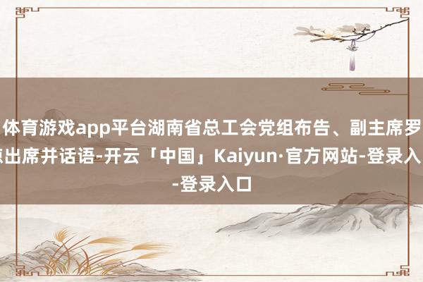 体育游戏app平台湖南省总工会党组布告、副主席罗琼出席并话语-开云「中国」Kaiyun·官方网站-登录入口