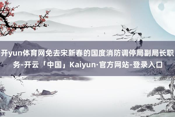 开yun体育网免去宋新春的国度消防调停局副局长职务-开云「中国」Kaiyun·官方网站-登录入口