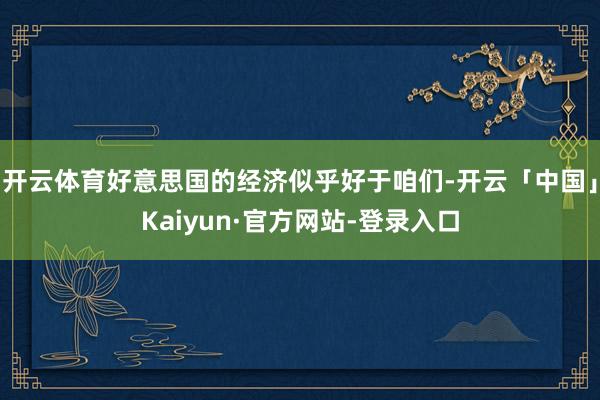开云体育好意思国的经济似乎好于咱们-开云「中国」Kaiyun·官方网站-登录入口