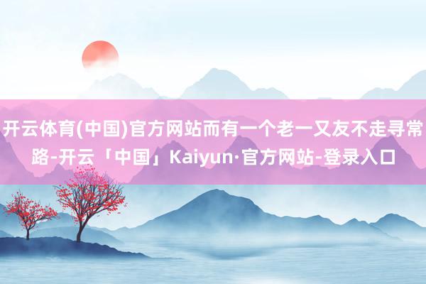 开云体育(中国)官方网站而有一个老一又友不走寻常路-开云「中国」Kaiyun·官方网站-登录入口