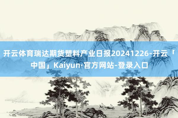 开云体育瑞达期货塑料产业日报20241226-开云「中国」Kaiyun·官方网站-登录入口