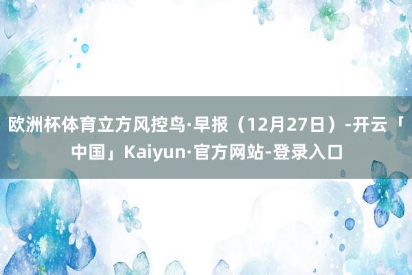 欧洲杯体育立方风控鸟·早报（12月27日）-开云「中国」Kaiyun·官方网站-登录入口