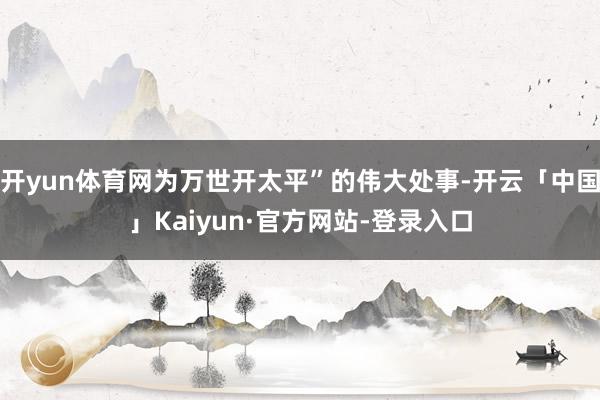开yun体育网为万世开太平”的伟大处事-开云「中国」Kaiyun·官方网站-登录入口