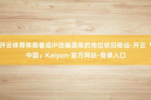 开云体育体裁看成IP改编源泉的地位依旧褂讪-开云「中国」Kaiyun·官方网站-登录入口