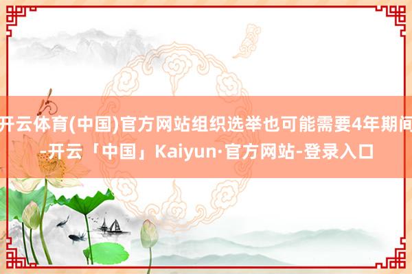 开云体育(中国)官方网站组织选举也可能需要4年期间-开云「中国」Kaiyun·官方网站-登录入口