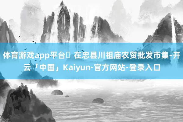 体育游戏app平台➤在忠县川祖庙农贸批发市集-开云「中国」Kaiyun·官方网站-登录入口