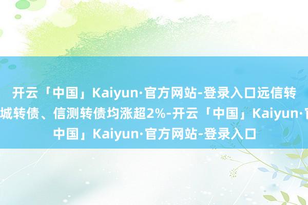 开云「中国」Kaiyun·官方网站-登录入口远信转债、首华转债、惠城转债、信测转债均涨超2%-开云「中国」Kaiyun·官方网站-登录入口