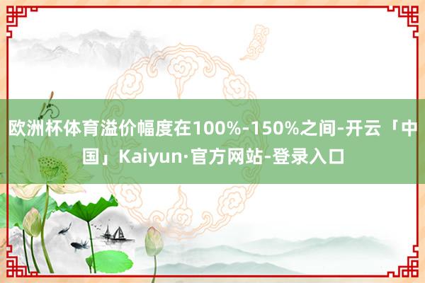 欧洲杯体育溢价幅度在100%-150%之间-开云「中国」Kaiyun·官方网站-登录入口