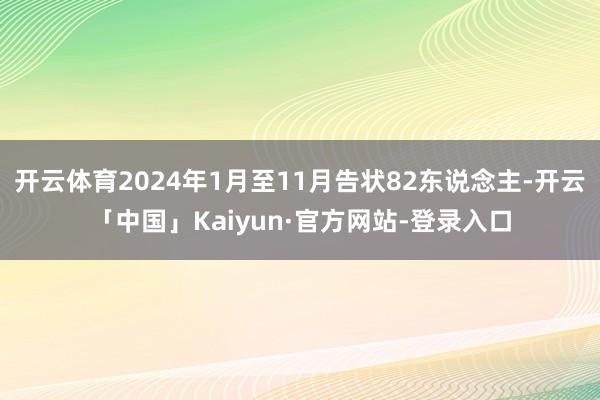 开云体育2024年1月至11月告状82东说念主-开云「中国」Kaiyun·官方网站-登录入口