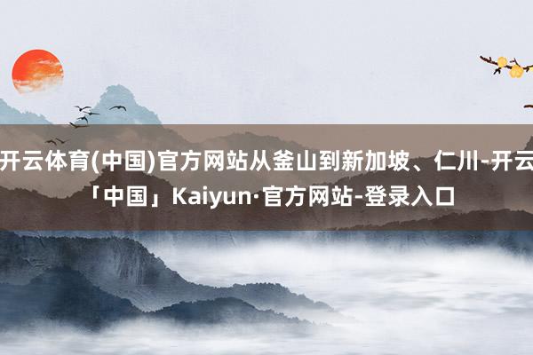 开云体育(中国)官方网站从釜山到新加坡、仁川-开云「中国」Kaiyun·官方网站-登录入口
