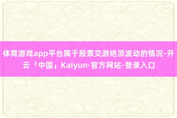 体育游戏app平台属于股票交游绝顶波动的情况-开云「中国」Kaiyun·官方网站-登录入口
