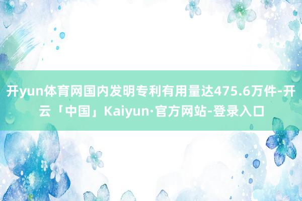 开yun体育网国内发明专利有用量达475.6万件-开云「中国」Kaiyun·官方网站-登录入口
