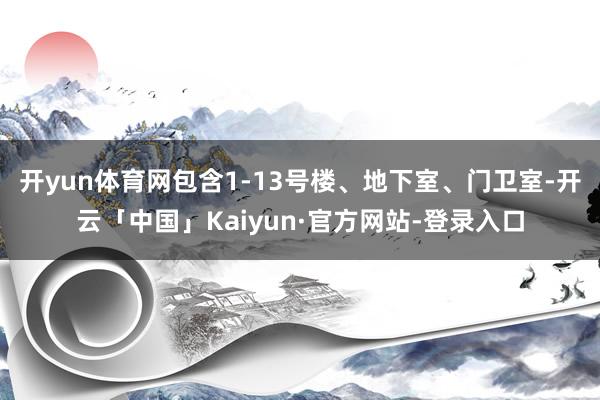 开yun体育网包含1-13号楼、地下室、门卫室-开云「中国」Kaiyun·官方网站-登录入口
