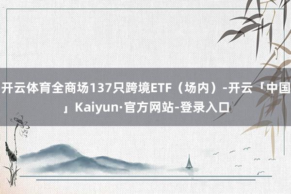 开云体育全商场137只跨境ETF(场内)-开云「中国」Kaiyun·官方网站-登录入口