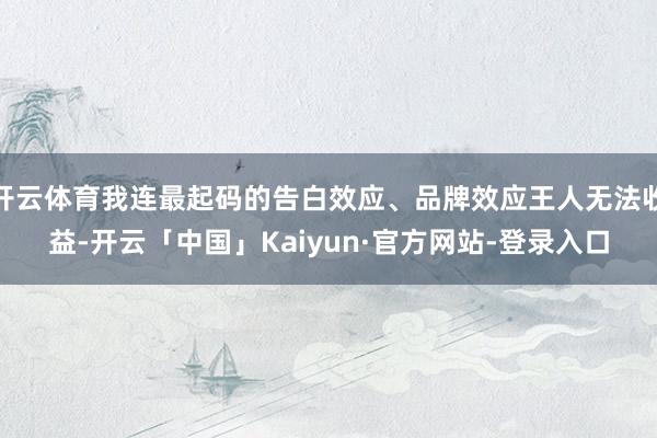 开云体育我连最起码的告白效应、品牌效应王人无法收益-开云「中国」Kaiyun·官方网站-登录入口