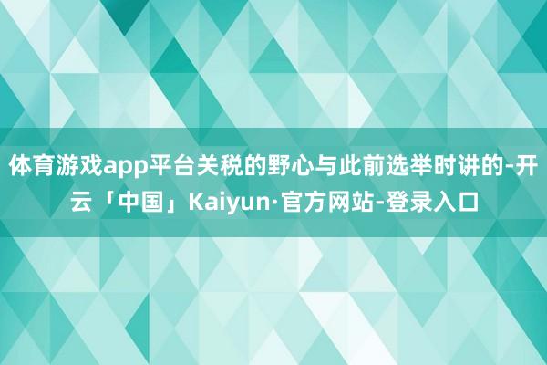 体育游戏app平台关税的野心与此前选举时讲的-开云「中国」Kaiyun·官方网站-登录入口
