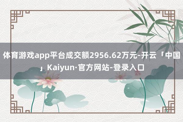 体育游戏app平台成交额2956.62万元-开云「中国」Kaiyun·官方网站-登录入口
