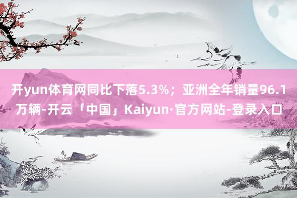 开yun体育网同比下落5.3%；亚洲全年销量96.1万辆-开云「中国」Kaiyun·官方网站-登录入口