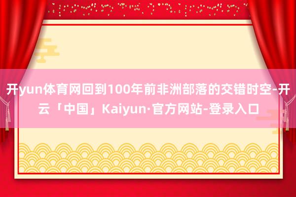 开yun体育网回到100年前非洲部落的交错时空-开云「中国」Kaiyun·官方网站-登录入口