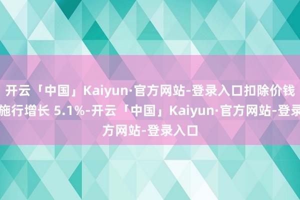 开云「中国」Kaiyun·官方网站-登录入口扣除价钱身分施行增长 5.1%-开云「中国」Kaiyun·官方网站-登录入口