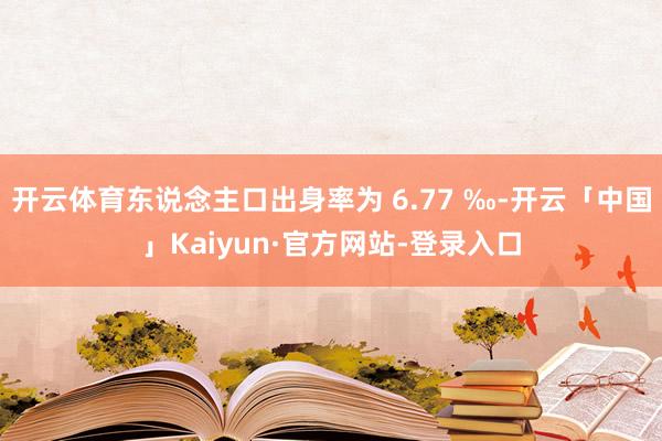 开云体育东说念主口出身率为 6.77 ‰-开云「中国」Kaiyun·官方网站-登录入口