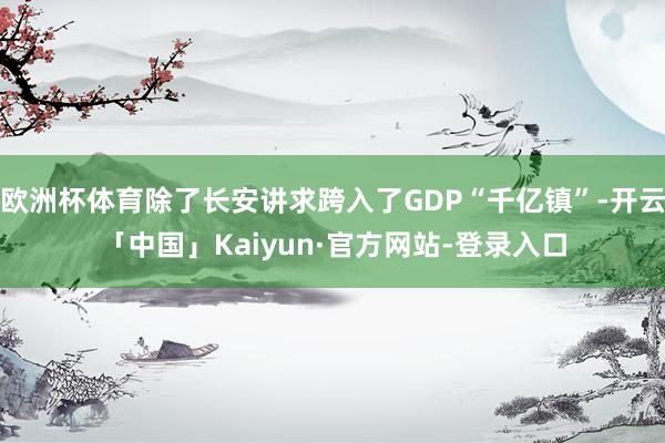欧洲杯体育除了长安讲求跨入了GDP“千亿镇”-开云「中国」Kaiyun·官方网站-登录入口