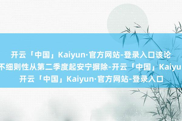 开云「中国」Kaiyun·官方网站-登录入口该论断的前撮要求是政事不细则性从第二季度起安宁摒除-开云「中国」Kaiyun·官方网站-登录入口