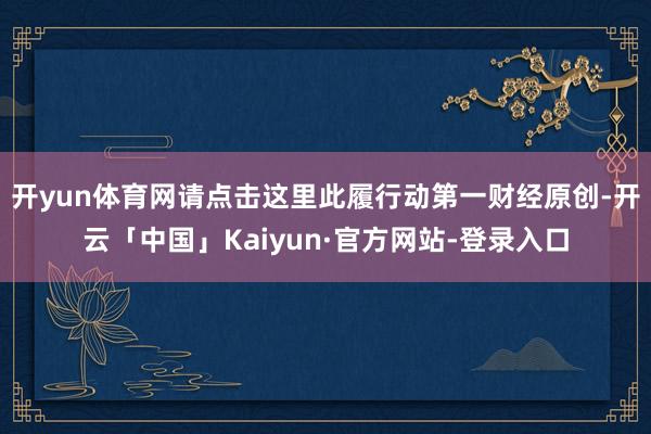 开yun体育网请点击这里此履行动第一财经原创-开云「中国」Kaiyun·官方网站-登录入口