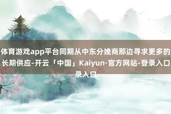 体育游戏app平台同期从中东分娩商那边寻求更多的长期供应-开云「中国」Kaiyun·官方网站-登录入口