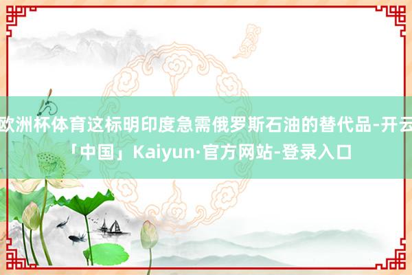 欧洲杯体育这标明印度急需俄罗斯石油的替代品-开云「中国」Kaiyun·官方网站-登录入口