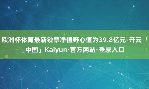 欧洲杯体育最新钞票净值野心值为39.8亿元-开云「中国」Kaiyun·官方网站-登录入口