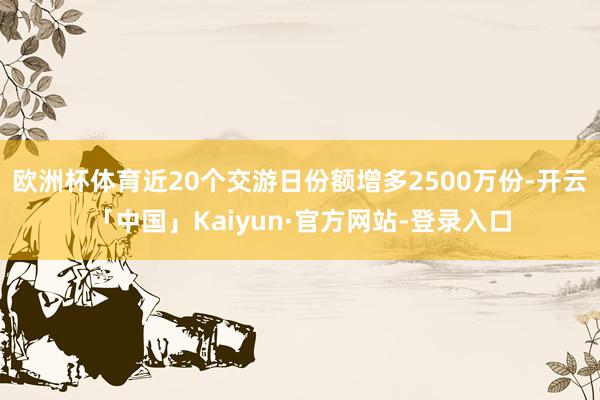 欧洲杯体育近20个交游日份额增多2500万份-开云「中国」Kaiyun·官方网站-登录入口