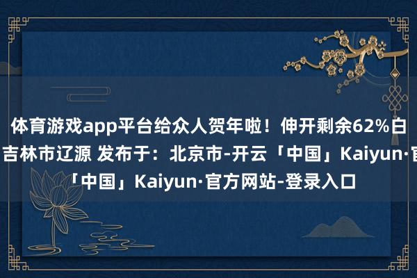 体育游戏app平台给众人贺年啦！伸开剩余62%白山长春梅河长白山吉林市辽源 发布于：北京市-开云「中国」Kaiyun·官方网站-登录入口