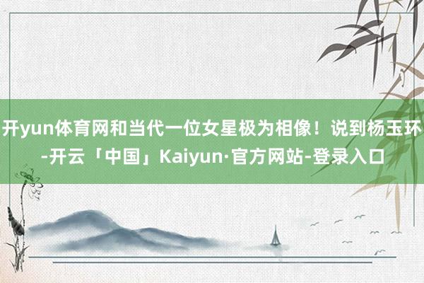 开yun体育网和当代一位女星极为相像！说到杨玉环-开云「中国」Kaiyun·官方网站-登录入口