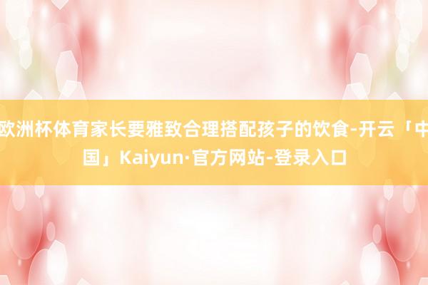 欧洲杯体育家长要雅致合理搭配孩子的饮食-开云「中国」Kaiyun·官方网站-登录入口