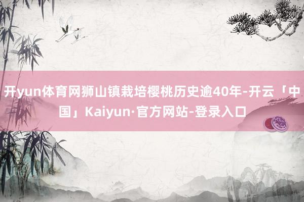 开yun体育网狮山镇栽培樱桃历史逾40年-开云「中国」Kaiyun·官方网站-登录入口