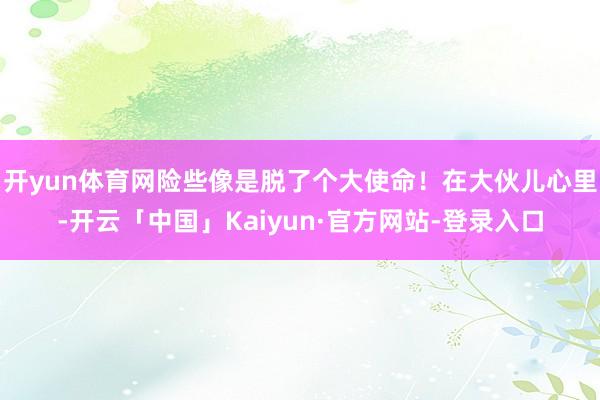 开yun体育网险些像是脱了个大使命!在大伙儿心里-开云「中国」Kaiyun·官方网站-登录入口