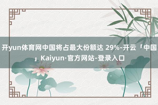 开yun体育网中国将占最大份额达 29%-开云「中国」Kaiyun·官方网站-登录入口