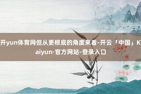 开yun体育网但从更根底的角度来看-开云「中国」Kaiyun·官方网站-登录入口