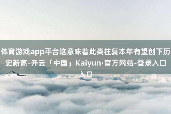体育游戏app平台这意味着此类往复本年有望创下历史新高-开云「中国」Kaiyun·官方网站-登录入口