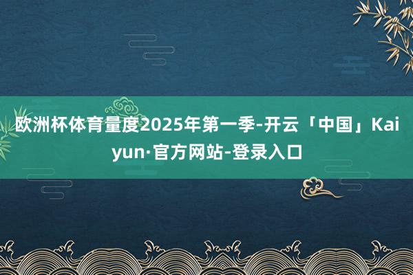 欧洲杯体育量度2025年第一季-开云「中国」Kaiyun·官方网站-登录入口