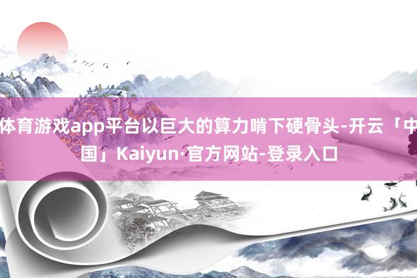 体育游戏app平台以巨大的算力啃下硬骨头-开云「中国」Kaiyun·官方网站-登录入口