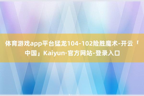 体育游戏app平台猛龙104-102险胜魔术-开云「中国」Kaiyun·官方网站-登录入口