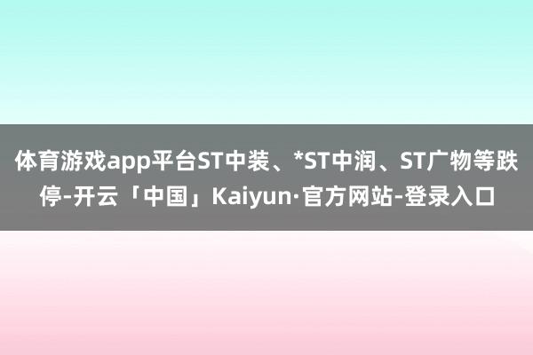 体育游戏app平台ST中装、*ST中润、ST广物等跌停-开云「中国」Kaiyun·官方网站-登录入口