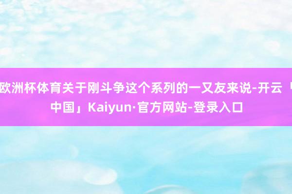 欧洲杯体育关于刚斗争这个系列的一又友来说-开云「中国」Kaiyun·官方网站-登录入口